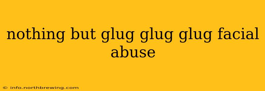 nothing but glug glug glug facial abuse